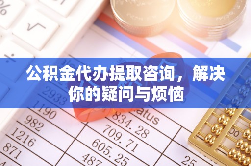 闸北公积金代办提取咨询，解决你的疑问与烦恼