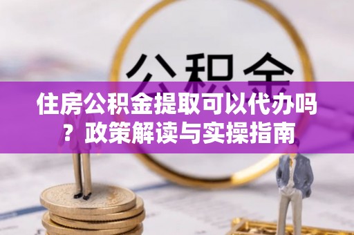 闸北住房公积金提取可以代办吗？政策解读与实操指南