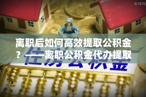 闸北离职后如何高效提取公积金？——离职公积金代办提取全流程解析