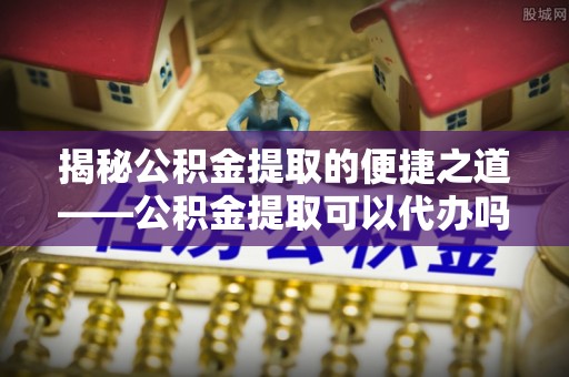闸北揭秘公积金提取的便捷之道——公积金提取可以代办吗？