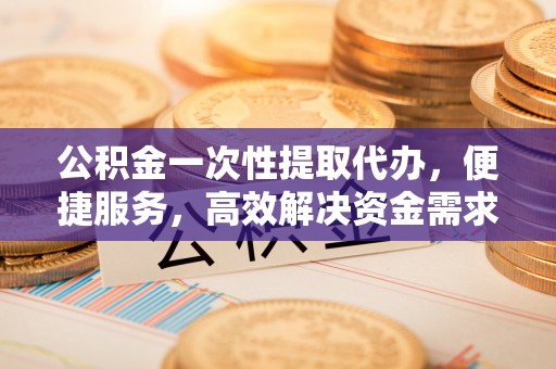 闸北公积金一次性提取代办，便捷服务，高效解决资金需求