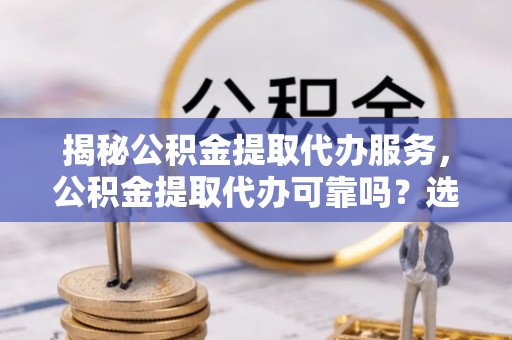闸北揭秘公积金提取代办服务，公积金提取代办可靠吗？选择需谨慎