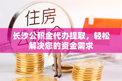 闸北长沙公积金代办提取，轻松解决您的资金需求