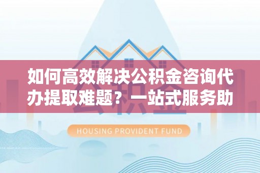 闸北如何高效解决公积金咨询代办提取难题？一站式服务助您轻松搞定