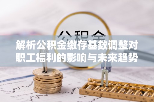 闸北解析公积金缴存基数调整对职工福利的影响与未来趋势
