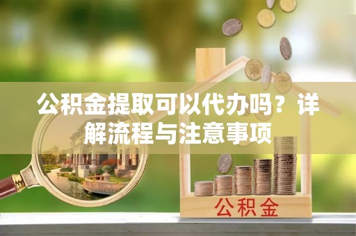 闸北公积金提取可以代办吗？详解流程与注意事项