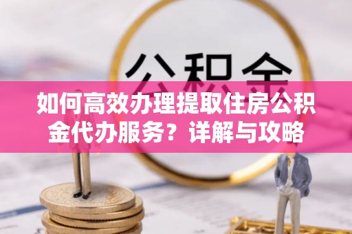闸北如何高效办理提取住房公积金代办服务？详解与攻略