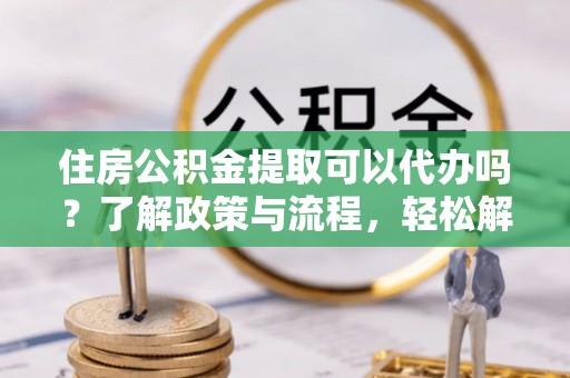 闸北住房公积金提取可以代办吗？了解政策与流程，轻松解决疑惑