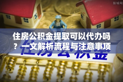 闸北住房公积金提取可以代办吗？一文解析流程与注意事项