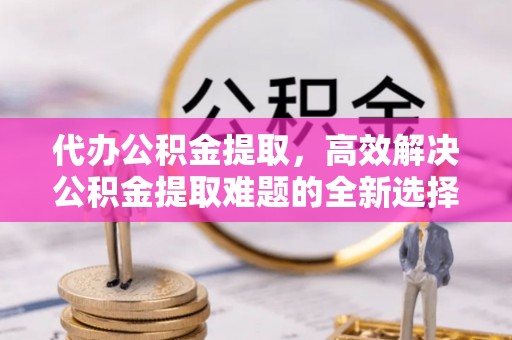 闸北代办公积金提取，高效解决公积金提取难题的全新选择
