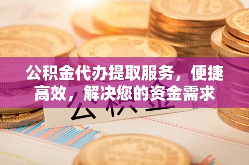闸北公积金代办提取服务，便捷高效，解决您的资金需求