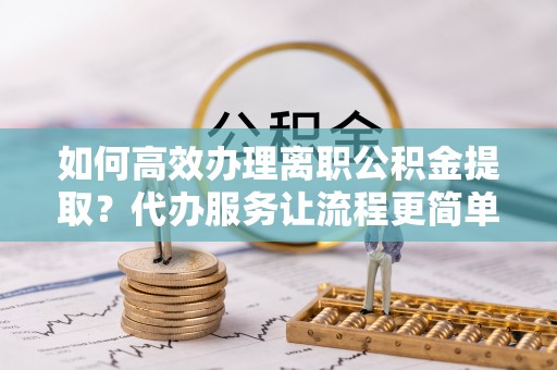 闸北如何高效办理离职公积金提取？代办服务让流程更简单