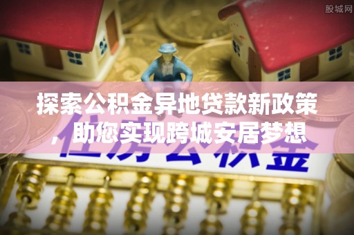 闸北探索公积金异地贷款新政策，助您实现跨城安居梦想