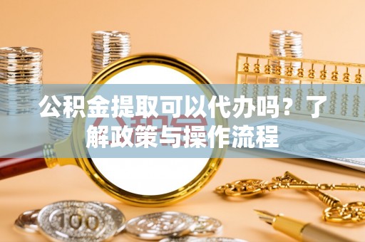 闸北公积金提取可以代办吗？了解政策与操作流程