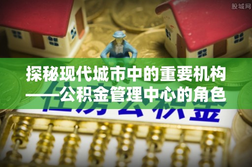 闸北探秘现代城市中的重要机构——公积金管理中心的角色与使命