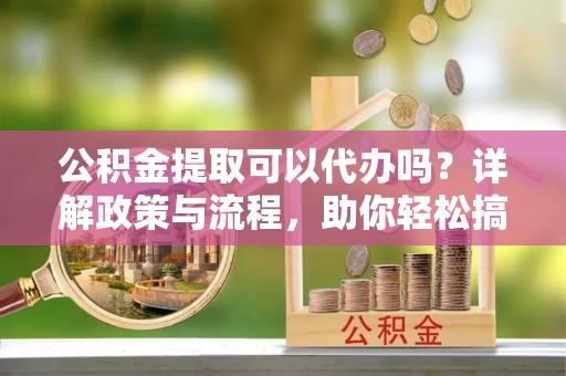闸北公积金提取可以代办吗？详解政策与流程，助你轻松搞定！