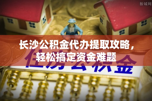 闸北长沙公积金代办提取攻略，轻松搞定资金难题