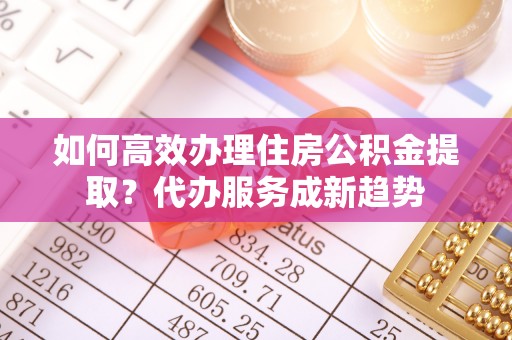 闸北如何高效办理住房公积金提取？代办服务成新趋势