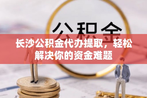 闸北长沙公积金代办提取，轻松解决你的资金难题