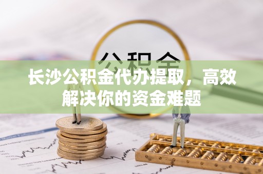 闸北长沙公积金代办提取，高效解决你的资金难题
