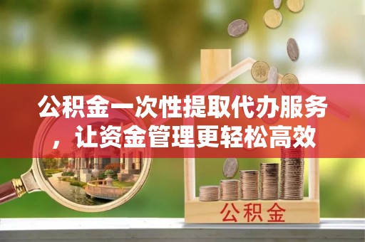 闸北公积金一次性提取代办服务，让资金管理更轻松高效