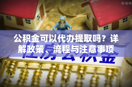 闸北公积金可以代办提取吗？详解政策、流程与注意事项