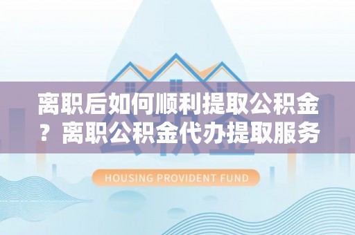 闸北离职后如何顺利提取公积金？离职公积金代办提取服务助力无忧办理