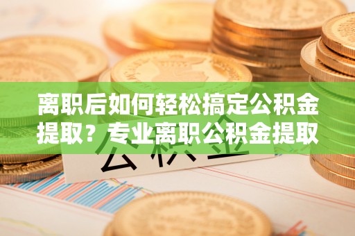 闸北离职后如何轻松搞定公积金提取？专业离职公积金提取代办服务来帮你