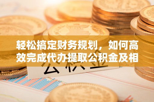 闸北轻松搞定财务规划，如何高效完成代办提取公积金及相关事务