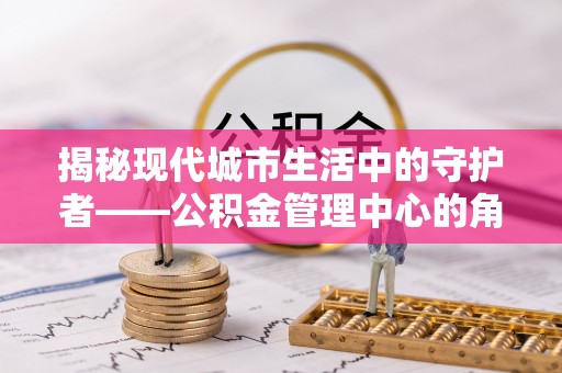 闸北揭秘现代城市生活中的守护者——公积金管理中心的角色与价值