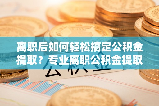 闸北离职后如何轻松搞定公积金提取？专业离职公积金提取代办服务助你一臂之力