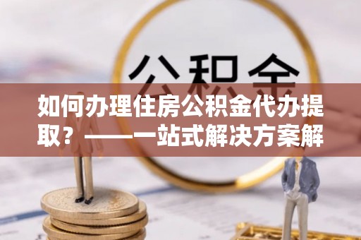 闸北如何办理住房公积金代办提取？——一站式解决方案解析